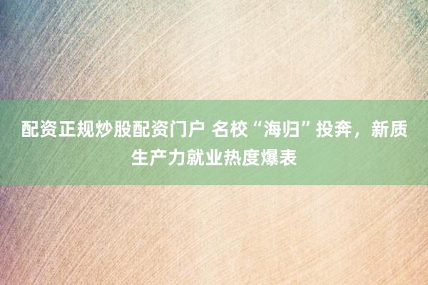 配资正规炒股配资门户 名校“海归”投奔，新质生产力就业热度爆表