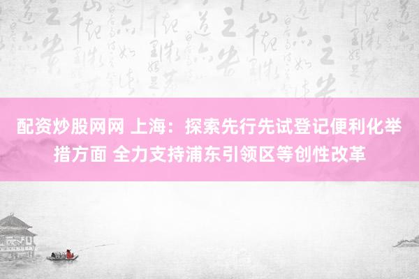 配资炒股网网 上海：探索先行先试登记便利化举措方面 全力支持浦东引领区等创性改革