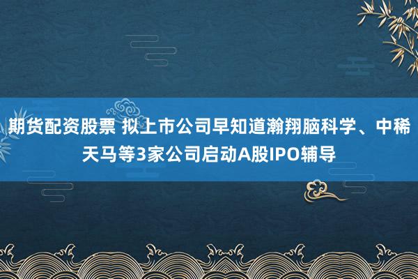 期货配资股票 拟上市公司早知道瀚翔脑科学、中稀天马等3家公司启动A股IPO辅导