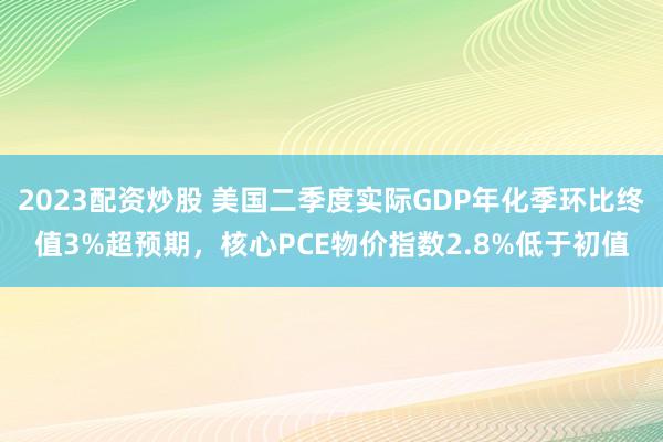 2023配资炒股 美国二季度实际GDP年化季环比终值3%超预期，核心PCE物价指数2.8%低于初值