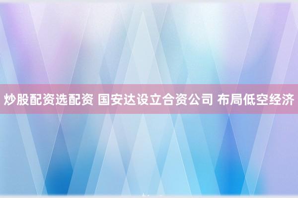 炒股配资选配资 国安达设立合资公司 布局低空经济