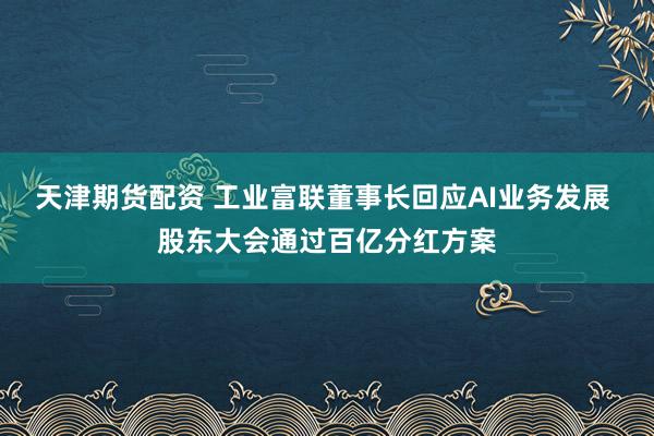 天津期货配资 工业富联董事长回应AI业务发展 股东大会通过百亿分红方案