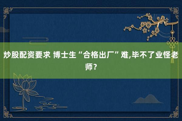 炒股配资要求 博士生“合格出厂”难,毕不了业怪老师？