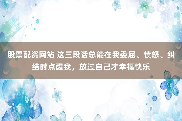 股票配资网站 这三段话总能在我委屈、愤怒、纠结时点醒我，放过自己才幸福快乐