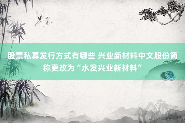 股票私募发行方式有哪些 兴业新材料中文股份简称更改为“水发兴业新材料”