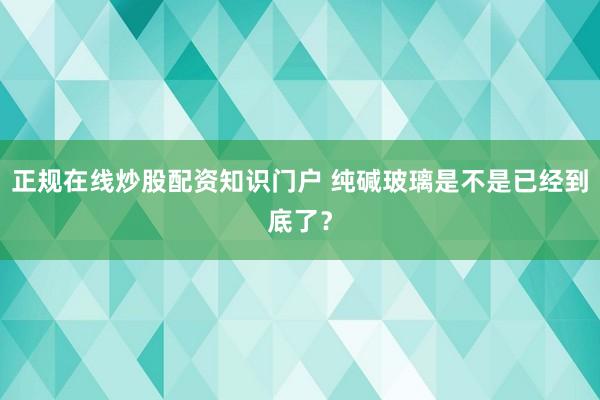 正规在线炒股配资知识门户 纯碱玻璃是不是已经到底了？