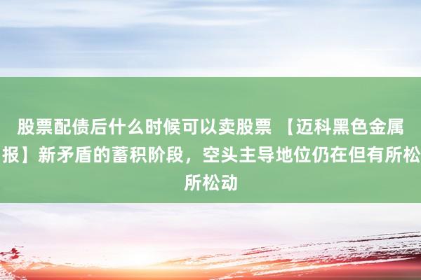 股票配债后什么时候可以卖股票 【迈科黑色金属月报】新矛盾的蓄积阶段，空头主导地位仍在但有所松动