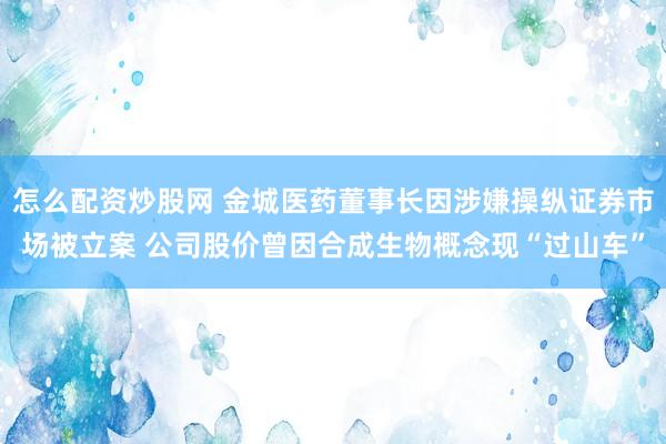 怎么配资炒股网 金城医药董事长因涉嫌操纵证券市场被立案 公司股价曾因合成生物概念现“过山车”