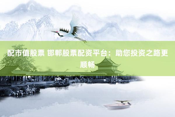 配市值股票 邯郸股票配资平台：助您投资之路更顺畅