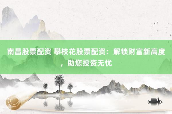 南昌股票配资 攀枝花股票配资：解锁财富新高度，助您投资无忧