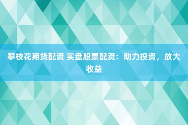 攀枝花期货配资 实盘股票配资：助力投资，放大收益