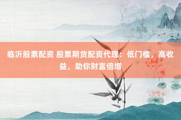 临沂股票配资 股票期货配资代理：低门槛，高收益，助你财富倍增