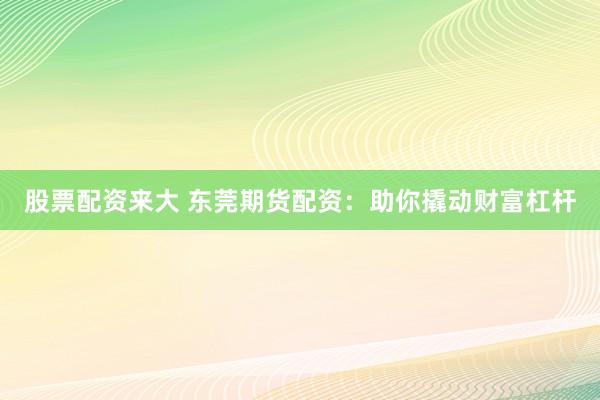 股票配资来大 东莞期货配资：助你撬动财富杠杆