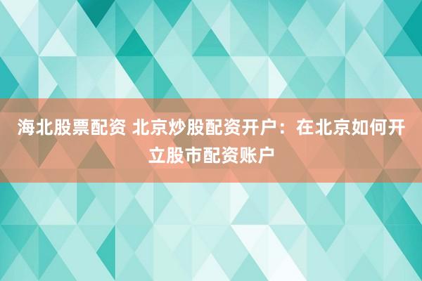 海北股票配资 北京炒股配资开户：在北京如何开立股市配资账户