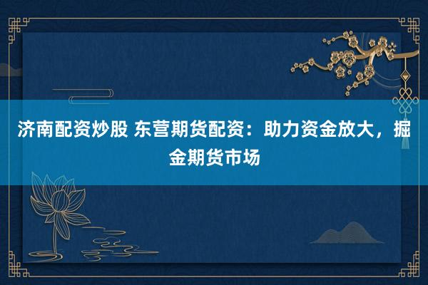 济南配资炒股 东营期货配资：助力资金放大，掘金期货市场