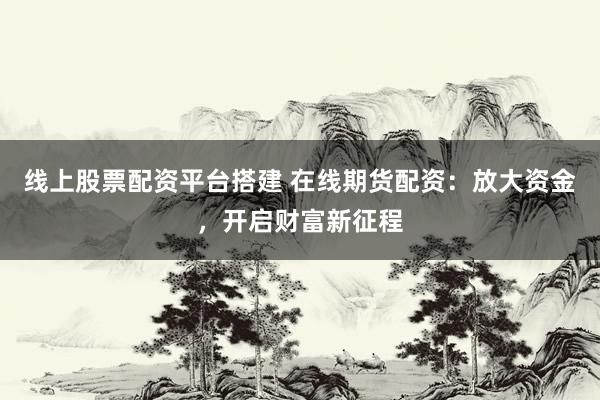 线上股票配资平台搭建 在线期货配资：放大资金，开启财富新征程