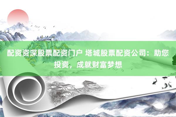 配资资深股票配资门户 塔城股票配资公司：助您投资，成就财富梦想