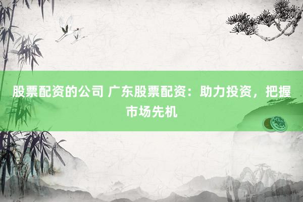 股票配资的公司 广东股票配资：助力投资，把握市场先机