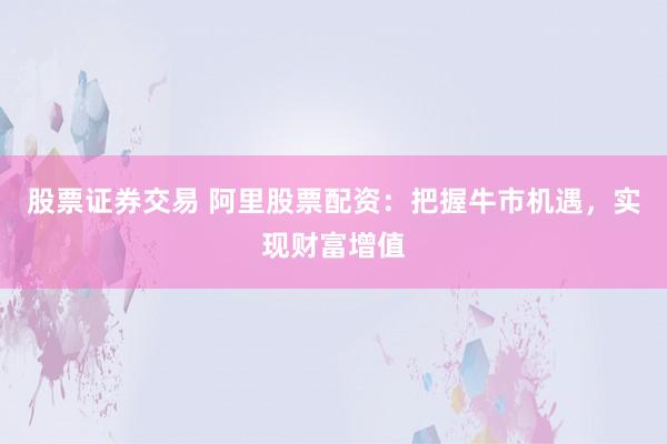 股票证券交易 阿里股票配资：把握牛市机遇，实现财富增值