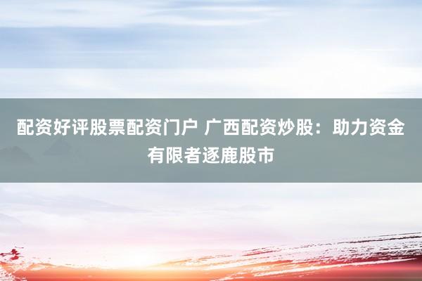 配资好评股票配资门户 广西配资炒股：助力资金有限者逐鹿股市