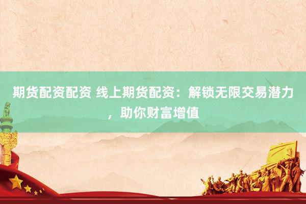 期货配资配资 线上期货配资：解锁无限交易潜力，助你财富增值