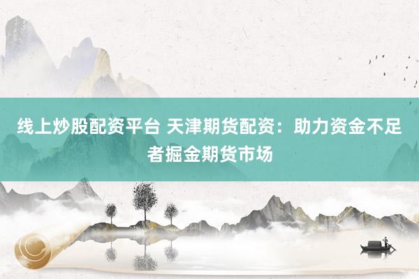 线上炒股配资平台 天津期货配资：助力资金不足者掘金期货市场