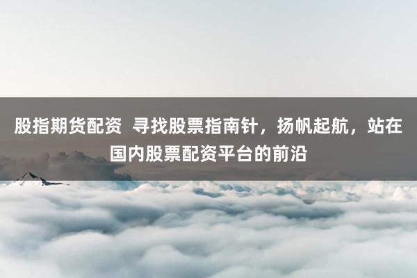 股指期货配资  寻找股票指南针，扬帆起航，站在国内股票配资平台的前沿
