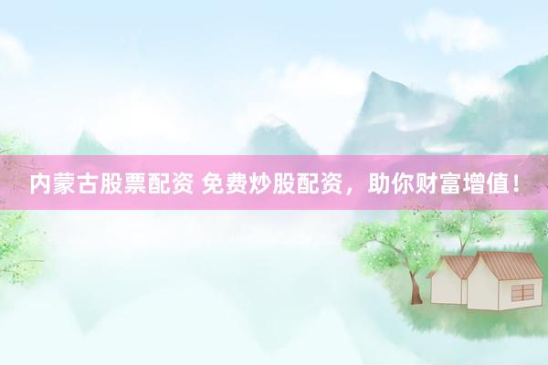 内蒙古股票配资 免费炒股配资，助你财富增值！