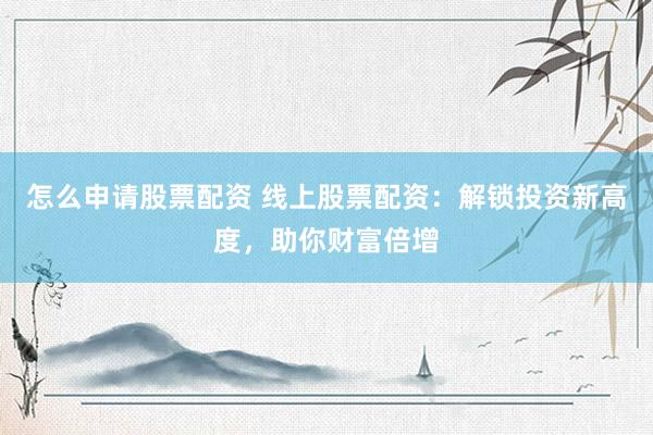 怎么申请股票配资 线上股票配资：解锁投资新高度，助你财富倍增