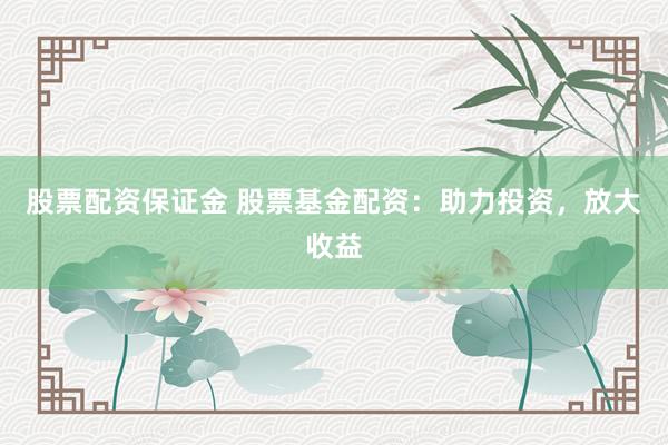 股票配资保证金 股票基金配资：助力投资，放大收益