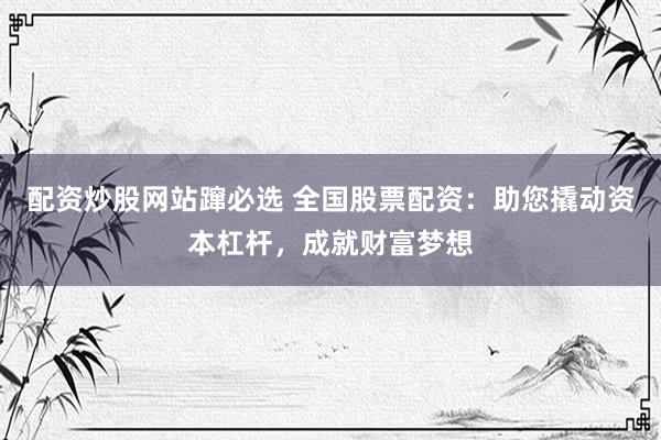 配资炒股网站蹿必选 全国股票配资：助您撬动资本杠杆，成就财富梦想