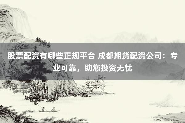 股票配资有哪些正规平台 成都期货配资公司：专业可靠，助您投资无忧