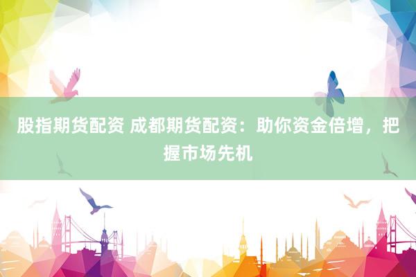 股指期货配资 成都期货配资：助你资金倍增，把握市场先机