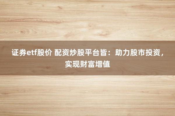 证券etf股价 配资炒股平台皆：助力股市投资，实现财富增值