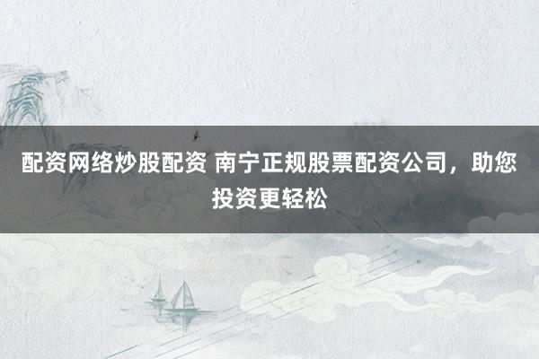 配资网络炒股配资 南宁正规股票配资公司，助您投资更轻松